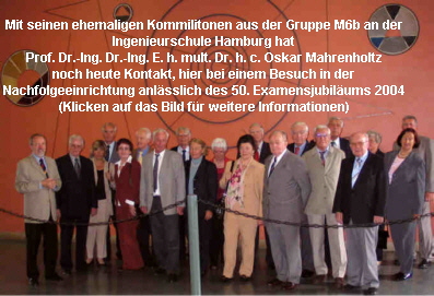Mit seinen ehemaligen Kommilitonen aus der Gruppe M6b an der
 Ingenieurschule Hamburg hat
 Prof. Dr.-Ing. Dr.-Ing. E. h. mult. Dr. h. c. Oskar Mahrenholtz
 noch heute Kontakt, hier bei einem Besuch in der
 Nachfolgeeinrichtung anlsslich des 50. Examensjubilums 2004
 (Klicken auf das Bild fr weitere Informationen)